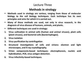 Lecture Three
Methods in virology
 Methods used in virology are various, ranging from those of molecular
biology to the cell biology techniques. Each technique has its own
principles and aims for which it is carried out.
 Many of these methods are used, not only in virus research, in the
diagnosis of virus disease of humans, animals, and plants.
 Different techniques are used in virology:
1. Virus cultivation in animal cells (human and animal viruses), plant cells
(plant viruses), and bacterial cells (bacteriophages).
2. Virus isolation
3. Virus purification by centrifugation
4. Structural investigations of cells and virions: electron and light
microscopes, and X-ray crystallography.
5. Virion components-based techniques: electrophoresis, nucleic acid
hybridization, PCR, virus antigen detection.
6. Virus infectivity-based techniques.
 