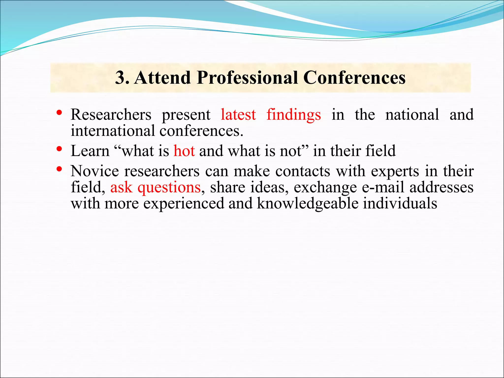 • Researchers present latest findings in the national and
international conferences.
• Learn “what is hot and what is not” in their field
• Novice researchers can make contacts with experts in their
field, ask questions, share ideas, exchange e-mail addresses
with more experienced and knowledgeable individuals
3. Attend Professional Conferences
 