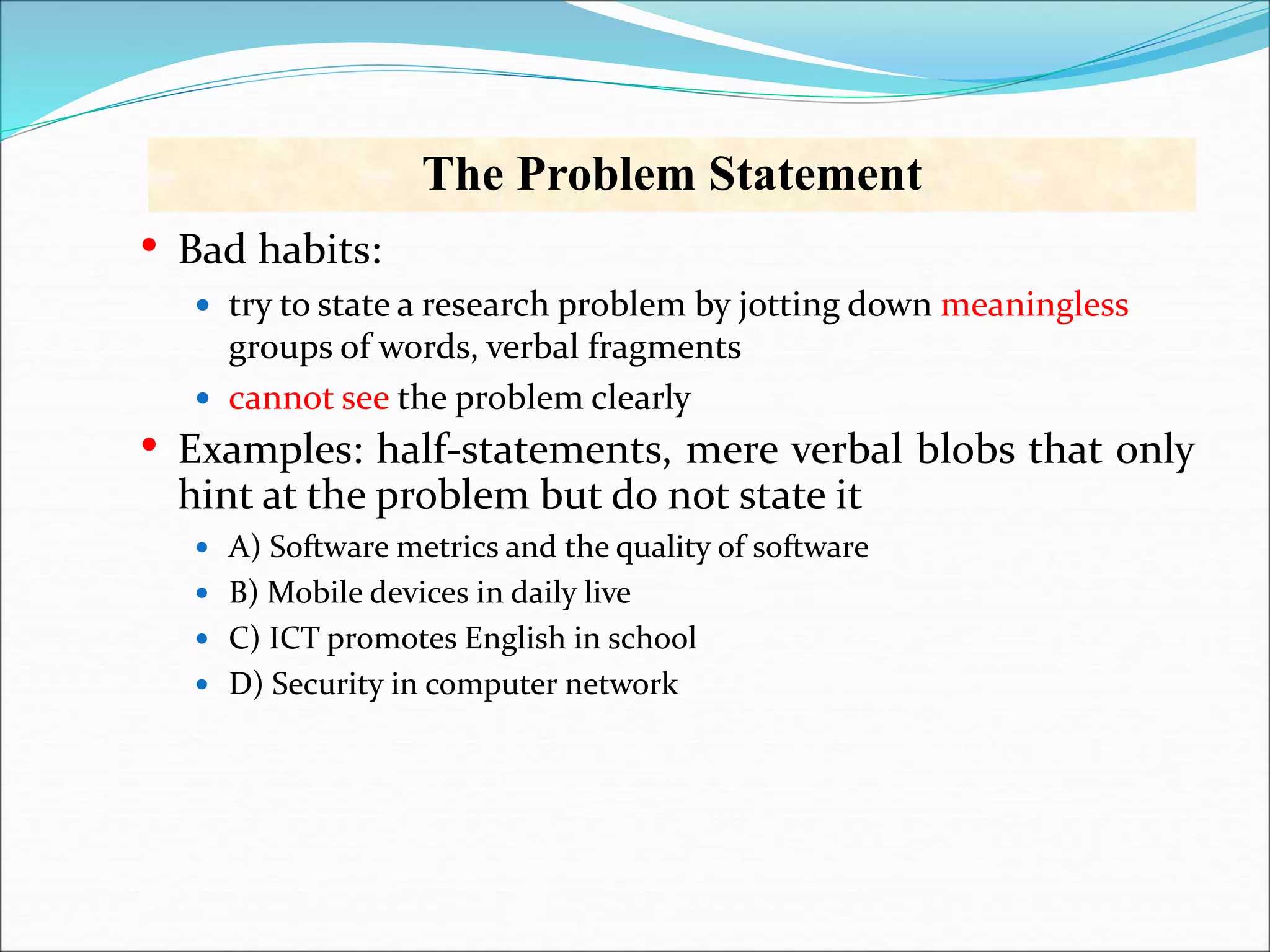 The Problem Statement
• Bad habits:
 try to state a research problem by jotting down meaningless
groups of words, verbal fragments
 cannot see the problem clearly
• Examples: half-statements, mere verbal blobs that only
hint at the problem but do not state it
 A) Software metrics and the quality of software
 B) Mobile devices in daily live
 C) ICT promotes English in school
 D) Security in computer network
 