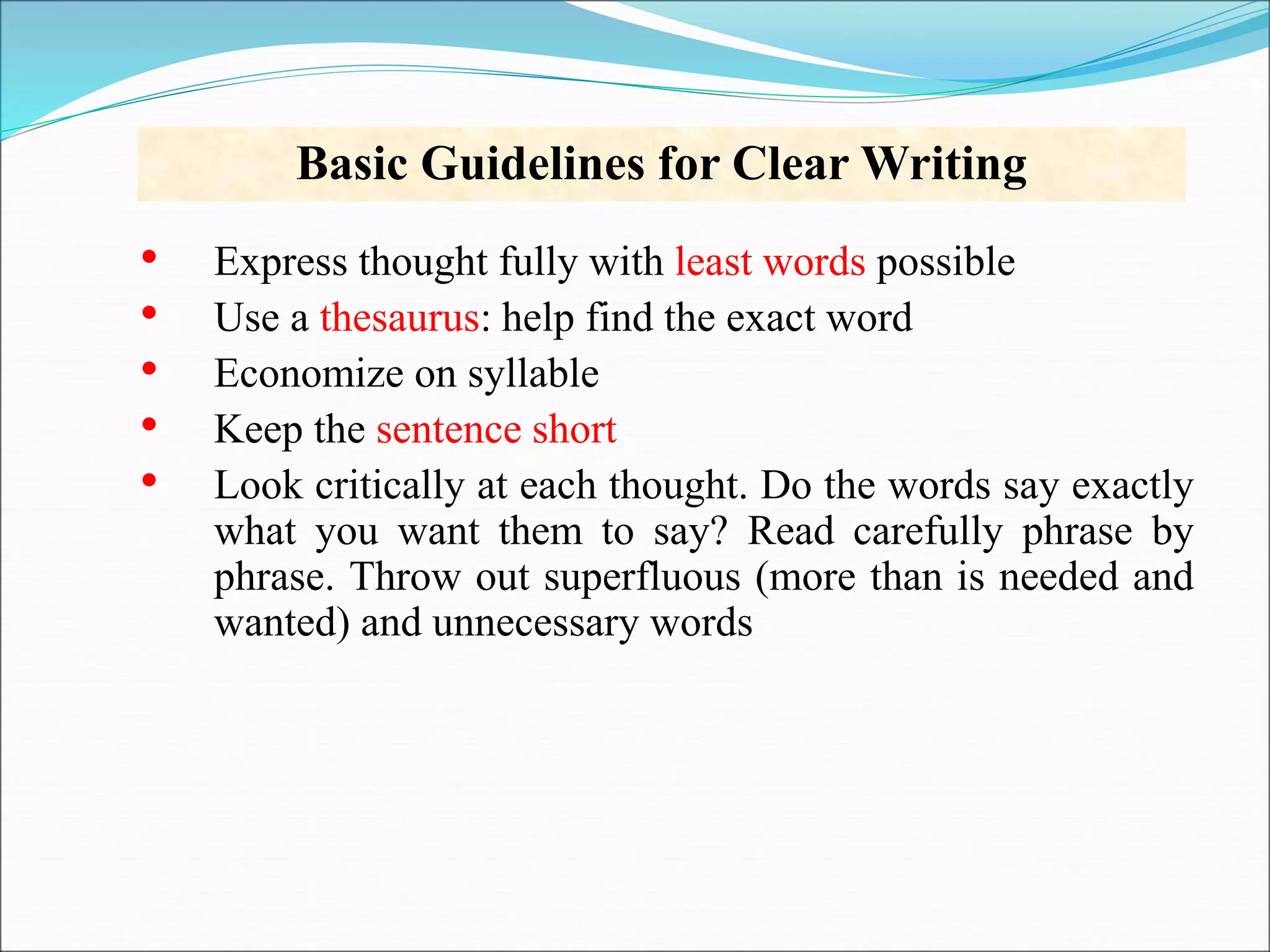 Basic Guidelines for Clear Writing
• Express thought fully with least words possible
• Use a thesaurus: help find the exact word
• Economize on syllable
• Keep the sentence short
• Look critically at each thought. Do the words say exactly
what you want them to say? Read carefully phrase by
phrase. Throw out superfluous (more than is needed and
wanted) and unnecessary words
 