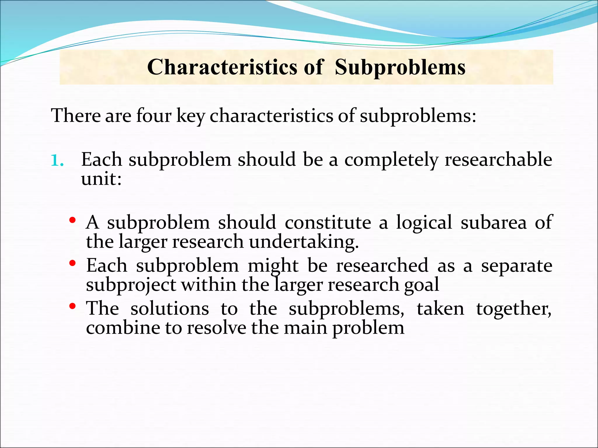 There are four key characteristics of subproblems:
1. Each subproblem should be a completely researchable
unit:
• A subproblem should constitute a logical subarea of
the larger research undertaking.
• Each subproblem might be researched as a separate
subproject within the larger research goal
• The solutions to the subproblems, taken together,
combine to resolve the main problem
Characteristics of Subproblems
 