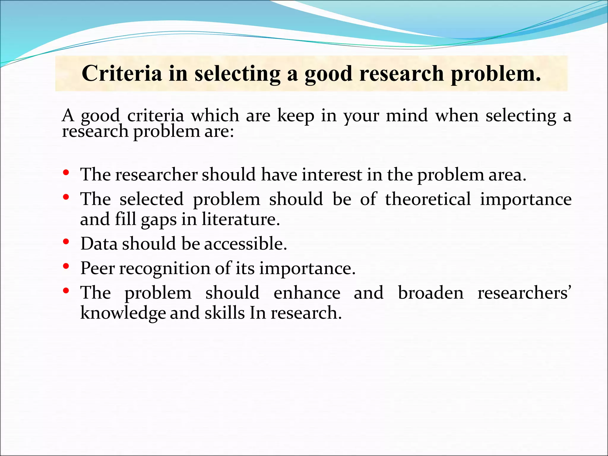Criteria in selecting a good research problem.
A good criteria which are keep in your mind when selecting a
research problem are:
• The researcher should have interest in the problem area.
• The selected problem should be of theoretical importance
and fill gaps in literature.
• Data should be accessible.
• Peer recognition of its importance.
• The problem should enhance and broaden researchers’
knowledge and skills In research.
 