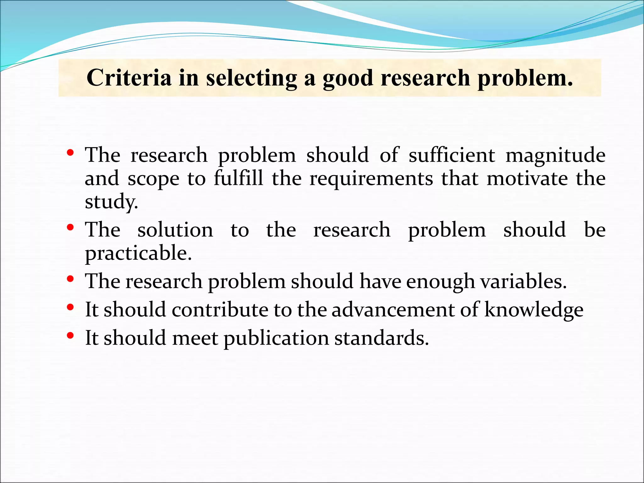 Criteria in selecting a good research problem.
• The research problem should of sufficient magnitude
and scope to fulfill the requirements that motivate the
study.
• The solution to the research problem should be
practicable.
• The research problem should have enough variables.
• It should contribute to the advancement of knowledge
• It should meet publication standards.
 