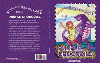 No
thing makes You SMILE
By Jim Deakins
Illustrations by A. Len Bell
Purple
Crocodile
Like
a
NothingMakesYouSmileLikeaPurpleCrocodileJimDeakins
Nothing Makes You Smile Like A Purple Crocodile
began it’s life with the hit song, Purple Crocodile which is
included with this book.
It is a wonderful story about a little girl named Gabrielle
who has to move to another state because her parents
company has been re-located. Little Gabrielle is very
distressed because she has to leave all of her friends whom
she has known her whole entire life and she has to leave
her school and start all over in a strange new school where
she doesn’t know anybody. The good news is that Gabrielle
now has a fenced in back yard for the first time in her life
and to help cheer her up her parents tell her she can have
any pet in the whole wide world that she wants!
Gabrielle eventually meets a magical creature, the Purple
Crocodile and her life immediately changes! This is a very
fun book with a fabulous song that children just can’t stop
singing and it takes the reader to a very magical place!
No
thing makes You SMILELike a
Purple Crocodile
FPO
Illustrations by A. Len Bell
Book Design by Denise McDonald
 