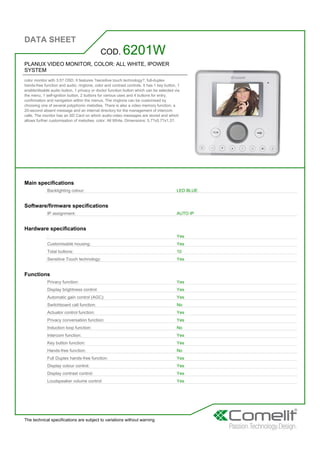 DATA SHEET
The technical specifications are subject to variations without warning
PLANUX VIDEO MONITOR, COLOR: ALL WHITE, IPOWER
SYSTEM
color monitor with 3.5? OSD. It features ?sensitive touch technology?, full-duplex
hands-free function and audio, ringtone, color and contrast controls. It has 1 key button, 1
enable/disable audio button, 1 privacy or doctor function button which can be selected via
the menu, 1 self-ignition button, 2 buttons for various uses and 4 buttons for entry,
confirmation and navigation within the menus. The ringtone can be customised by
choosing one of several polyphonic melodies. There is also a video memory function, a
20-second absent message and an internal directory for the management of intercom
calls. The monitor has an SD Card on which audio-video messages are stored and which
allows further customisation of melodies. color: All White. Dimensions: 5.7?x5.7?x1.3?.
COD. 6201W
Main specifications
Backlighting colour: LED BLUE
Software/firmware specifications
IP assignment: AUTO IP
Hardware specifications
: Yes
Customisable housing: Yes
Total buttons: 10
Sensitive Touch technology: Yes
Functions
Privacy function: Yes
Display brightness control: Yes
Automatic gain control (AGC): Yes
Switchboard call function: No
Actuator control function: Yes
Privacy conversation function: Yes
Induction loop function: No
Intercom function: Yes
Key button function: Yes
Hands-free function: No
Full Duplex hands-free function: Yes
Display colour control: Yes
Display contrast control: Yes
Loudspeaker volume control: Yes
 