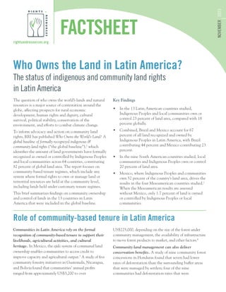 Who Owns the Land in Latin America?
The status of indigenous and community land rights
in Latin America
rightsandresources.org
NOVEMBER2015
FACTSHEET
The question of who owns the world’s lands and natural
resources is a major source of contestation around the
globe, affecting prospects for rural economic
development, human rights and dignity, cultural
survival, political stability, conservation of the
environment, and efforts to combat climate change.
To inform advocacy and action on community land
rights, RRI has published Who Owns the World’s Land? A
global baseline of formally recognized indigenous &
community land rights (“the global baseline”),1
which
identifies the amount of land governments have formally
recognized as owned or controlled by Indigenous Peoples
and local communities across 64 countries, constituting
82 percent of global land area. The report focuses on
community-based tenure regimes, which include any
system where formal rights to own or manage land or
terrestrial resources are held at the community level,
including lands held under customary tenure regimes.
This brief summarizes findings on community ownership
and control of lands in the 13 countries in Latin
America that were included in the global baseline.
Key Findings
•	 In the 13 Latin American countries studied,
Indigenous Peoples and local communities own or
control 23 percent of land area, compared with 18
percent globally.
•	 Combined, Brazil and Mexico account for 67
percent of all land recognized and owned by
Indigenous Peoples in Latin America, with Brazil
contributing 44 percent and Mexico contributing 23
percent.
•	 In the nine South American countries studied, local
communities and Indigenous Peoples own or control
20 percent of land area.
•	 Mexico, where Indigenous Peoples and communities
own 52 percent of the country’s land area, drives the
results in the four Mesoamerican countries studied.2
When the Mesoamerican results are assessed
without Mexico, only 1.7 percent of land is owned
or controlled by Indigenous Peoples or local
communities.
Communities in Latin America rely on the formal
recognition of community-based tenure to support their
livelihoods, agricultural activities, and cultural
heritage. In Mexico, the ejido system of communal land
ownership enables communities to access credit to
improve capacity and agricultural output.3
A study of five
community forestry initiatives in Guatemala, Nicaragua,
and Bolivia found that communities’ annual profits
ranged from approximately US$3,200 to over
US$225,000, depending on the size of the forest under
community management, the availability of infrastructure
to move forest products to market, and other factors.4
Community land management can also deliver
conservation benefits. A study of nine community forest
concessions in Honduras found that seven had lower
rates of deforestation than the surrounding buffer areas
that were managed by settlers; four of the nine
communities had deforestation rates that were
Role of community-based tenure in Latin America
 