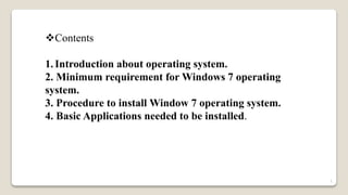 Contents
1.Introduction about operating system.
2. Minimum requirement for Windows 7 operating
system.
3. Procedure to install Window 7 operating system.
4. Basic Applications needed to be installed.
1
 