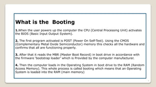 What is the Booting
1.When the user powers up the computer the CPU (Central Processing Unit) activates
the BIOS (Basic Input Output System).
2. The first program activated is POST (Power On Self-Test). Using the CMOS
(Complementary Metal Oxide Semiconductor) memory this checks all the hardware and
confirms that all are functioning properly.
3. After that it reads the MBR (Master Boot Record) in boot drive in accordance with
the firmware ‘bootstrap loader’ which is Provided by the computer manufacturer.
4. Then the computer loads in the Operating System in boot drive to the RAM (Random
Access Memory). This whole process is called booting which means that an Operating
System is loaded into the RAM (main memory)
4
 