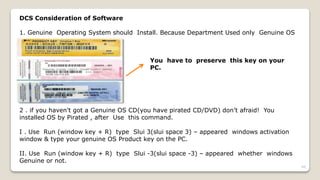 DCS Consideration of Software
1. Genuine Operating System should Install. Because Department Used only Genuine OS
You have to preserve this key on your
PC.
2 . if you haven't got a Genuine OS CD(you have pirated CD/DVD) don’t afraid! You
installed OS by Pirated , after Use this command.
I . Use Run (window key + R) type Slui 3(slui space 3) – appeared windows activation
window & type your genuine OS Product key on the PC.
II. Use Run (window key + R) type Slui -3(slui space -3) – appeared whether windows
Genuine or not.
49
 