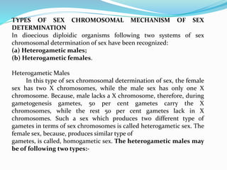 TYPES OF SEX CHROMOSOMAL MECHANISM OF SEX
DETERMINATION
In dioecious diploidic organisms following two systems of sex
chromosomal determination of sex have been recognized:
(a) Heterogametic males;
(b) Heterogametic females.
Heterogametic Males
In this type of sex chromosomal determination of sex, the female
sex has two X chromosomes, while the male sex has only one X
chromosome. Because, male lacks a X chromosome, therefore, during
gametogenesis gametes, 50 per cent gametes carry the X
chromosomes, while the rest 50 per cent gametes lack in X
chromosomes. Such a sex which produces two different type of
gametes in terms of sex chromosomes is called heterogametic sex. The
female sex, because, produces similar type of
gametes, is called, homogametic sex. The heterogametic males may
be of following two types:-
 