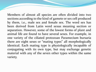 Members of almost all species are often divided into two
sections according to the kind of gamete or sex cell produced
by them, i.e., male sex and female sex. The word sex has
been derived from Latin word sexus meaning section or
separation. However, some of the lowest forms of plant and
animal life are found to have several sexes. For example, in
one variety of the ciliated protozoan Paramecium bursaria
there are eight sexes or “mating types” all morphologically
identical. Each mating type is physiologically incapable of
conjugating with its own type, but may exchange genetic
material with any of the seven other types within the same
variety.
 