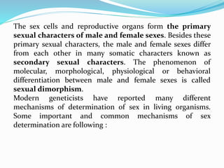 The sex cells and reproductive organs form the primary
sexual characters of male and female sexes. Besides these
primary sexual characters, the male and female sexes differ
from each other in many somatic characters known as
secondary sexual characters. The phenomenon of
molecular, morphological, physiological or behavioral
differentiation between male and female sexes is called
sexual dimorphism.
Modern geneticists have reported many different
mechanisms of determination of sex in living organisms.
Some important and common mechanisms of sex
determination are following :
 