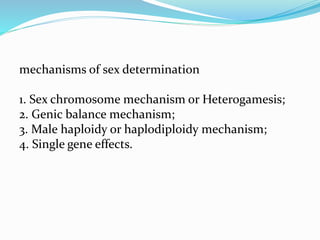 mechanisms of sex determination
1. Sex chromosome mechanism or Heterogamesis;
2. Genic balance mechanism;
3. Male haploidy or haplodiploidy mechanism;
4. Single gene effects.
 