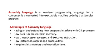 Assembly language is a low-level programming language for a
computer, it is converted into executable machine code by a assembler
program
Advantages of Assembly Language
• Having an understanding how programs interface with OS, processor.
• How data is represented in memory.
• How the processor accesses and executes instruction.
• How instructions access and process data.
• It requires less memory and execution time.
 