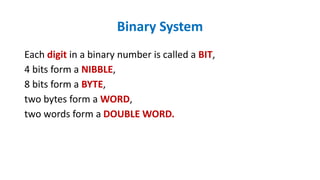 Each digit in a binary number is called a BIT,
4 bits form a NIBBLE,
8 bits form a BYTE,
two bytes form a WORD,
two words form a DOUBLE WORD.
Binary System
 