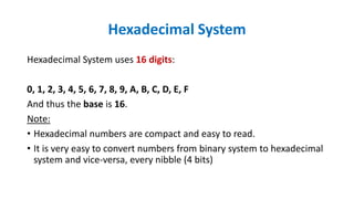Hexadecimal System
Hexadecimal System uses 16 digits:
0, 1, 2, 3, 4, 5, 6, 7, 8, 9, A, B, C, D, E, F
And thus the base is 16.
Note:
• Hexadecimal numbers are compact and easy to read.
• It is very easy to convert numbers from binary system to hexadecimal
system and vice-versa, every nibble (4 bits)
 