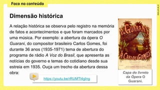 A relação histórica se observa pelo registro na memória
de fatos e acontecimentos e que foram marcados por
uma música. Por exemplo: a abertura da ópera O
Guarani, do compositor brasileiro Carlos Gomes, foi
durante 36 anos (1935-1971) tema de abertura do
programa de rádio A Voz do Brasil, que apresenta as
notícias do governo e temas do cotidiano desde sua
estreia em 1935. Ouça um trecho da abertura dessa
obra:
Dimensão histórica
https://youtu.be/rRUMTl4gIng
 