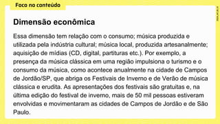 Essa dimensão tem relação com o consumo; música produzida e
utilizada pela indústria cultural; música local, produzida artesanalmente;
aquisição de mídias (CD, digital, partituras etc.). Por exemplo, a
presença da música clássica em uma região impulsiona o turismo e o
consumo da música, como acontece anualmente na cidade de Campos
de Jordão/SP, que abriga os Festivais de Inverno e de Verão de música
clássica e erudita. As apresentações dos festivais são gratuitas e, na
última edição do festival de inverno, mais de 50 mil pessoas estiveram
envolvidas e movimentaram as cidades de Campos de Jordão e de São
Paulo.
Dimensão econômica
 