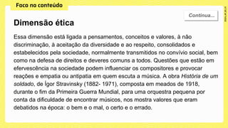 Essa dimensão está ligada a pensamentos, conceitos e valores, à não
discriminação, à aceitação da diversidade e ao respeito, consolidados e
estabelecidos pela sociedade, normalmente transmitidos no convívio social, bem
como na defesa de direitos e deveres comuns a todos. Questões que estão em
efervescência na sociedade podem influenciar os compositores e provocar
reações e empatia ou antipatia em quem escuta a música. A obra História de um
soldado, de Ígor Stravinsky (1882- 1971), composta em meados de 1918,
durante o fim da Primeira Guerra Mundial, para uma orquestra pequena por
conta da dificuldade de encontrar músicos, nos mostra valores que eram
debatidos na época: o bem e o mal, o certo e o errado.
Dimensão ética
 