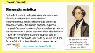 Está relacionada às relações sensoriais de prazer,
afetivas e sentimentais, estabelecidas
intelectualmente, entre a música e as diferentes
situações vividas. Na música clássica, algumas
composições provocam emoções e reações, podendo
ser relacionadas a essas ocasiões. Felix Mendelssohn
(1809-1847) escreveu a Marcha Nupcial para a
montagem de Sonho de uma noite de verão em 1826.
Essa música é muito utilizada em cerimônias de
casamento:
Dimensão estética
https://youtu.be/jI3AfkqFOmM
 