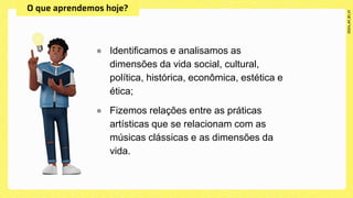 ● Identificamos e analisamos as
dimensões da vida social, cultural,
política, histórica, econômica, estética e
ética;
● Fizemos relações entre as práticas
artísticas que se relacionam com as
músicas clássicas e as dimensões da
vida.
 