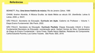 BENNETT, Roy. Uma breve história da música. Rio de Janeiro: Zahar, 1986
CHAIM, Ibrahim Abrahão. A Música Erudita: da Idade Média ao século XX. Uberlândia: Letras &
Letras, 2006. p. 59-61.
SÃO PAULO. Secretaria da Educação. Currículo em Ação. Caderno do Professor – Volume 1.
Etapa Ensino Fundamental. São Paulo, 2022.
SÃO PAULO. Secretaria da Educação. Currículo Paulista: Etapas Educação Infantil e Ensino
Fundamental./Secretaria da Educação; coordenação geral, Herbert Gomes da Silva; Coordenadora
de Etapa do Ensino Fundamental – Anos Finais: Gisele Nanini Mathias, Redatores do Componente:
Carlos Eduardo Povinha, Luiz Carlos Tozzeto. São Paulo: SEE, 2019.
 