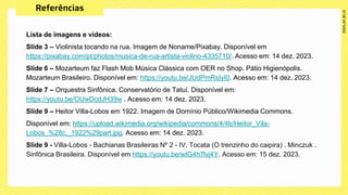 Lista de imagens e vídeos:
Slide 3 – Violinista tocando na rua. Imagem de Noname/Pixabay. Disponível em
https://pixabay.com/pt/photos/musica-de-rua-artista-violino-4335710/. Acesso em: 14 dez. 2023.
Slide 6 – Mozarteum faz Flash Mob Música Clássica com OER no Shop. Pátio Higienópolis.
Mozarteum Brasileiro. Disponível em: https://youtu.be/JUdPmRsIyI0. Acesso em: 14 dez. 2023.
Slide 7 – Orquestra Sinfônica. Conservatório de Tatuí. Disponível em:
https://youtu.be/OUwDcdJH39w . Acesso em: 14 dez. 2023.
Slide 9 – Heitor Villa-Lobos em 1922. Imagem de Domínio Público/Wikimedia Commons.
Disponível em: https://upload.wikimedia.org/wikipedia/commons/4/4b/Heitor_Vila-
Lobos_%28c._1922%29part.jpg. Acesso em: 14 dez. 2023.
Slide 9 - Villa-Lobos - Bachianas Brasileiras Nº 2 - IV. Tocata (O trenzinho do caipira) . Minczuk .
Sinfônica Brasileira. Disponível em https://youtu.be/wIG4h7lvj4Y. Acesso em: 15 dez. 2023.
 
