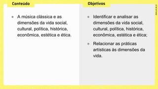 ● A música clássica e as
dimensões da vida social,
cultural, política, histórica,
econômica, estética e ética.
● Identificar e analisar as
dimensões da vida social,
cultural, política, histórica,
econômica, estética e ética;
● Relacionar as práticas
artísticas às dimensões da
vida.
 