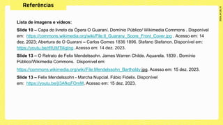 Lista de imagens e vídeos:
Slide 10 – Capa do livreto da Ópera O Guaraní. Domínio Público/ Wikimedia Commons . Disponível
em: https://commons.wikimedia.org/wiki/File:Il_Guarany_Score_Front_Cover.jpg . Acesso em: 14
dez. 2023; Abertura de O Guarani – Carlos Gomes 1836 1896. Stefano Stefanon. Disponível em:
https://youtu.be/rRUMTl4gIng. Acesso em: 14 dez. 2023.
Slide 13 – O Retrato de Felix Mendelssohn. James Warren Childe. Aquarela. 1839 . Domínio
Público/Wikimedia Commons. Disponível em:
https://commons.wikimedia.org/wiki/File:Mendelssohn_Bartholdy.jpg. Acesso em: 15 dez. 2023.
Slide 13 – Felix Mendelssohn - Marcha Nupcial. Fábio Fidelix. Disponível
em: https://youtu.be/jI3AfkqFOmM. Acesso em: 15 dez. 2023.
 