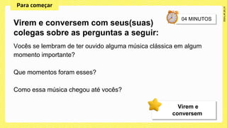 Vocês se lembram de ter ouvido alguma música clássica em algum
momento importante?
Que momentos foram esses?
Como essa música chegou até vocês?
Virem e conversem com seus(suas)
colegas sobre as perguntas a seguir:
Virem e
conversem
 