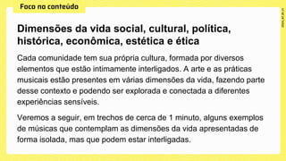Cada comunidade tem sua própria cultura, formada por diversos
elementos que estão intimamente interligados. A arte e as práticas
musicais estão presentes em várias dimensões da vida, fazendo parte
desse contexto e podendo ser explorada e conectada a diferentes
experiências sensíveis.
Veremos a seguir, em trechos de cerca de 1 minuto, alguns exemplos
de músicas que contemplam as dimensões da vida apresentadas de
forma isolada, mas que podem estar interligadas.
Dimensões da vida social, cultural, política,
histórica, econômica, estética e ética
 