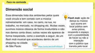 Essa dimensão trata dos ambientes pelos quais
você circula e tem contato com a música
rotineiramente: em casa, no carro, na rua, no
trabalho, no mercado, no shopping etc. Muitas vezes,
ouvimos música clássica de forma involuntária e não
nos damos conta disso; outras vezes ela aparece de
forma inesperada, como o exemplo a seguir, de um
flash mob musical que aconteceu dentro de um
shopping na cidade
de São Paulo:
Dimensão social
https://youtu.be/JUdPmRsIyI0
 