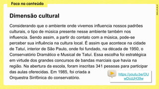 Considerando que o ambiente onde vivemos influencia nossos padrões
culturais, o tipo de música presente nesse ambiente também nos
influencia. Sendo assim, a partir do contato com a música, pode-se
perceber sua influência na cultura local. É assim que acontece na cidade
de Tatuí, interior de São Paulo, onde foi fundado, na década de 1950, o
Conservatório Dramático e Musical de Tatuí. Essa escolha foi estratégica
em virtude dos grandes concursos de bandas marciais que havia na
região. Na abertura da escola, foram inscritas 341 pessoas para participar
das aulas oferecidas. Em 1985, foi criada a
Orquestra Sinfônica do conservatório.
Dimensão cultural
https://youtu.be/OU
wDcdJH39w
 