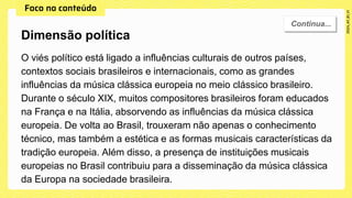 O viés político está ligado a influências culturais de outros países,
contextos sociais brasileiros e internacionais, como as grandes
influências da música clássica europeia no meio clássico brasileiro.
Durante o século XIX, muitos compositores brasileiros foram educados
na França e na Itália, absorvendo as influências da música clássica
europeia. De volta ao Brasil, trouxeram não apenas o conhecimento
técnico, mas também a estética e as formas musicais características da
tradição europeia. Além disso, a presença de instituições musicais
europeias no Brasil contribuiu para a disseminação da música clássica
da Europa na sociedade brasileira.
Dimensão política
 