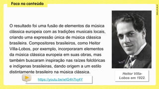 O resultado foi uma fusão de elementos da música
clássica europeia com as tradições musicais locais,
criando uma expressão única de música clássica
brasileira. Compositores brasileiros, como Heitor
Villa-Lobos, por exemplo, incorporaram elementos
da música clássica europeia em suas obras, mas
também buscaram inspiração nas raízes folclóricas
e indígenas brasileiras, dando origem a um estilo
distintamente brasileiro na música clássica.
https://youtu.be/wIG4h7lvj4Y
 