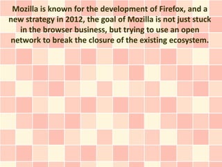 Mozilla is known for the development of Firefox, and a
new strategy in 2012, the goal of Mozilla is not just stuck
  in the browser business, but trying to use an open
network to break the closure of the existing ecosystem.
 