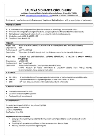 SAUMYA SIDHANTA CHOUDHURY
Address- Chandmari Padia, Sahadev Khunta, Balasore, Orissa, Pin-756001
E-Mail: saumya.siddhanth192@gmail.com Mobile: -8763700737/ 8895099969
Seeking entry level assignment in Environment, Health and Safety Engineer with an organization of high repute.
PROFILE SUMMARY
 B-Techin Mechanical EngineerfromCenturion Institute of Technology,Bhubaneswar,Orissa.
 Proficientinfindingandresolvingmalfunctions,usingexceptional technical andcommunicationskills.
 Abilitytoexpress safetyInstruction clearlytopeople withno technical background.
 Workedon projectIOSH& NEBOSH IGC
 CompletedIosh,NeboshIGC
PROJECTS
Project Title : INSTUTATION OF OCCUPATIONALHEALTH & SAFETY (IOSH) (MS) (RISK ASSESSMENT)
Organization : IOSH
PlatformUsed : SAFETY AUDITING
Description : This projectdealtwith Hazardcheck List,Riskassessmentforthe Hazard& Riskcontrol
Project Title : NEBOSH IGC (INTERNATIONAL GENERAL CERTIFICATE) -3 HEALTH & SAFETY PRATICAL
APPLICATION
Organization : NEBOSH IGC
PlatformUsed : SAFETY AUDITING
Description : Inspection of Hazards & Consequences at work location,
Control measure of Hazard (Immediate & Long-term action), Main finding hazards,
Recommendation, likely resource implication
SCHOLASTIC
 2012-2015 B-TechinMechanical Engineering CenturionInstitute of TechnologyOrissawith68% marks.
 2008-2011 DiplomainMechanical EngineeringfromSCTE&VT,Orissawith77% marks.
 2008 10th
from Balasore ZillaSchool OrissaState Boardwith59% marks.
SUMMARYOF SKILLS
 Excellentcommunicationsskills
 CustomerRelationshipManagement
 Positive attitudetowardswork
WORK EXPERIENCE
PresentlyWorkingasEHSOfficerSince fromFEB-2015.
Employer:RAMKEEConsultant.
Location:HYDREABAD
KeyPositionHeld:EHS
Key ResponsibilitiesPerformed:
 Carryingout dailysafetyinspectiontoidentityunsafeworkingconditions,unsafe practices& unsafe
equipment.
 Providingsafetyadviceandguidance tothe site management&supervisors.
 AdvisingstatutoryrequirementregardingEHS.
 