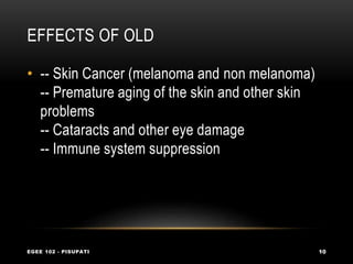 EFFECTS OF OLD
EGEE 102 - PISUPATI 10
• -- Skin Cancer (melanoma and non melanoma)
-- Premature aging of the skin and other skin
problems
-- Cataracts and other eye damage
-- Immune system suppression
 