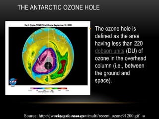THE ANTARCTIC OZONE HOLE
• The ozone hole is
defined as the area
having less than 220
dobson units (DU) of
ozone in the overhead
column (i.e., between
the ground and
space).
EGEE 102 - PISUPATI 11
Source: http://jwocky.gsfc.nasa.gov/multi/recent_ozone91200.gif
 