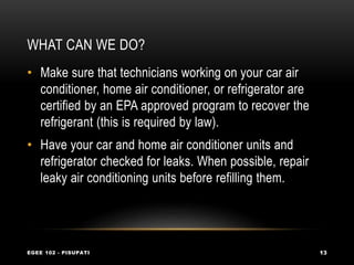 WHAT CAN WE DO?
EGEE 102 - PISUPATI 13
• Make sure that technicians working on your car air
conditioner, home air conditioner, or refrigerator are
certified by an EPA approved program to recover the
refrigerant (this is required by law).
• Have your car and home air conditioner units and
refrigerator checked for leaks. When possible, repair
leaky air conditioning units before refilling them.
 