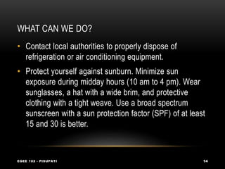 WHAT CAN WE DO?
EGEE 102 - PISUPATI 14
• Contact local authorities to properly dispose of
refrigeration or air conditioning equipment.
• Protect yourself against sunburn. Minimize sun
exposure during midday hours (10 am to 4 pm). Wear
sunglasses, a hat with a wide brim, and protective
clothing with a tight weave. Use a broad spectrum
sunscreen with a sun protection factor (SPF) of at least
15 and 30 is better.
 
