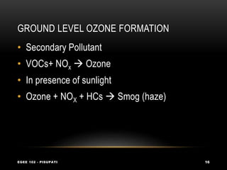 GROUND LEVEL OZONE FORMATION
EGEE 102 - PISUPATI 16
• Secondary Pollutant
• VOCs+ NOx  Ozone
• In presence of sunlight
• Ozone + NOX + HCs  Smog (haze)
 