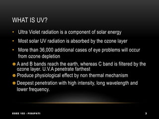 WHAT IS UV?
EGEE 102 - PISUPATI 3
• Ultra Violet radiation is a component of solar energy
• Most solar UV radiation is absorbed by the ozone layer
• More than 36,000 additional cases of eye problems will occur
from ozone depletion
 A and B bands reach the earth, whereas C band is filtered by the
ozone layer. U.V.A penetrate farthest
 Produce physiological effect by non thermal mechanism
 Deepest penetration with high intensity, long wavelength and
lower frequency.
 