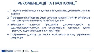 РЕКОМЕНДАЦІЇ ТА ПРОПОЗИЦІЇ
1. Подальша організація на пунктах пропуску місць для прийому їжі та
сидіння
2. Покращення санітарних умов, зокрема наявність чистих вбиральнь
на самих пунктах пропуску та під’їздах до них
3. Збільшення кількості працівників Держмитслужби та
Держприкордонслужби, які обслуговують відповідні пункти
пропуску, задля зменшення кількості черг
4. Покращення доступу до мереж мобільного зв’язку українських
операторів
19
 