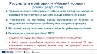 Результати моніторингу «Чесний кордон»
(основні результати)
1. Відзначено певну стабілізацію із здійсненням експортно-імпортних
операцій та пристосування суб’єктів ЗЕД до логістичних реалій
2. Незважаючи на позитивну оцінку функціонування Є-черги на
кордоні вона не вирішила проблему черг на пунктах пропуску
3. Відзначено низку перешкод при поставках із суміжними країнами
4. Перешкоди в рамках реалізації NCTS:
- на деяких ПП за друк декларації Т1 необхідно сплатити понад 200 грн
- є факти відмов європейських партнерів фіксувати в декларації Т1 пункт
призначення вантажу в середині України, тому такі декларації втрачають
чинність на кордоні
22
 