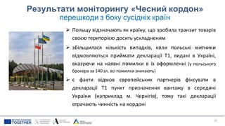 Результати моніторингу «Чесний кордон»
перешкоди з боку сусідніх країн
➢ Польщу відзначають як країну, що зробила транзит товарів
своєю територією досить ускладненим
➢ збільшилася кількість випадків, коли польські митники
відмовляються приймати декларації Т1, видані в Україні,
вказуючи на наявні помилки в їх оформленні (у польського
брокера за 140 зл. всі помилки зникають)
➢ є факти відмов європейських партнерів фіксувати в
декларації Т1 пункт призначення вантажу в середині
України (наприклад м. Чернігів), тому такі декларації
втрачають чинність на кордоні
24
 