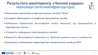 Результати моніторингу «Чесний кордон»
перешкоди (логістика/інфраструктура)
➢Нормативне врегулювання функціонування системи "Шлях"
➢Складність фрахтування специфічних транспортних засобів
➢Небажання перевізників застосовувати новітні технології, що поширюються в
європейських країнах
➢ Складність проведення перестрахування ризиків
➢Відсутність облаштованого терміналу в м. Чернігові (особливо в контексті пломбування)
➢Необхідність наближення інфраструктури контролюючих служб до МПП
27
 