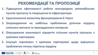 РЕКОМЕНДАЦІЇ ТА ПРОПОЗИЦІЇ
1. Підвищення ефективності роботи міжнародних автомобільних
пунктів пропуску та покращення їх інфраструктури
2. Удосконалення механізму функціонування Є-Черги
3. Запровадження на найбільш проблемних ділянках кордону
спільного митного та прикордонного контролю
4. Опрацювання можливості відкриття спільних пунктів пропуску з
країнами партнерами
5. Ініціація перемовин з країнами партнерами щодо вирішення
проблемних питань перетину кордону
29
 