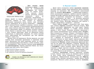 202
Діти вільних греків
відвідували школу із семи
років. Їх супроводжував
раб-педагог, що означає
«той, хто водить дітей».
Учнів навчали читати,
писати, рахувати, співати,
танцювати, грати на
музичних інструментах –
кіфарі, флейті та інших. Обов’язковим було вивчення
напам’ять уривків із поем «Іліада» та «Одіссея».
Досягнувши дванадцяти років, юнаки, крім звичайної
школи, відвідували ще й школу гімнастики – палестру.
Тут їх навчали бігати, стрибати в довжину і висоту, метати
диск і спис, боротися. З досягненням вісімнадцятирічного
віку, греки вивчали військову справу. Юнак проводив два
роки у військовому таборі, де навчався: володіти списом і
мечем, битися в єдиному строю, метати дротики, стріляти
з лука. Ставши дорослими, греки не припиняли занять
гімнастикою та фізичними вправами, бо кожен вільний
еллін зобов’язаний був піклуватися про своє фізичне
здоров’я і красу тіла.
Дівчата шкіл не відвідували. Елліни вважали, що вони
повинні бути покірними дружинами й хорошими мате-
рями. Цінувалися такі риси характеру жінки, як скром-
ність, підпорядкування волі батька, а потім чоловіка, умін-
ня господарювати. Тому дівчаток навчали вдома рукоділля
та домогосподарства. Єдиною державою Греції, що піклу-
валася про їхню освіту, була Спарта.
1. Коли виникло грецьке письмо?
2. Чого навчали греків у школах?
3. Як ставились елліни до навчання дівчаток?
Барвограй ідей
Складіть три запитання до свого ровесника-учня грецької
школи і запишіть їх у зошит.
Грецька школа. Малюнок на вазі
203
2. Наукові знання
Давні греки уславилися своїми науковими знаннями.
Тут було чимало людей, котрі присвятили життя пошукам
відповіді на запитання: «Як влаштований навколишній
світ?» Їх називали філософами – «любителями мудрості».
Учені досліджували природу і зробили важливі відкриття.
Грецькі філософи першими висловили думку, що світ скла-
дається з крихітних, невидимих оку частинок – атомів.
Вони стверджували, що зірки – це величезні розпечені
маси речовини, що Місяць не світить сам, а лише відобра-
жає промені Сонця. Філософи проводили свої заняття з
учнями у формі бесід і суперечок – диспутів.
Греки любили історію і цікавилися нею. Саме грець-
кого вченого Геродота називають «батьком історії». Щоб
зібрати достовірну інформацію для своєї праці, Геродот
багато мандрував. Побував і у Скіфії, кілька місяців
прожив у місті Ольвії. Розповіді місцевих мешканців і
його власні спостереження стали основою праці «Історія».
Вона починається словами: «Геродот з Галікарнаса зібрав і
написав ці відомості, щоб минулі події з плином часу не
пішли в забуття і великі та подиву гідні діяння як еллінів,
так і варварів не лишилися в безвісті». В «Історії»
докладно описано не лише перебіг персько-грецьких воєн,
а й минуле народів, що брали в них участь. Іншим відомим
істориком був Фукідід, котрий командував афінським фло-
том під час війни між Афінами і Спартою. Вчений зали-
шив докладний опис цієї війни. Греки були добре обізнані
з географією і вміли складати карти. Землю вони пред-
ставляли у формі круглого острова, оточеного нескінчен-
ним океаном. У центрі розташовувалося Середземне море,
яке ділило Землю на дві частини – північну і південну.
Розвитку математики сприяли практичні потреби
еллінів. Грецькі вчені знали, як виміряти висоту будівлі
за його тінню, вміли передбачати сонячні і місячні
затемнення. Найвідомішим математиком був Піфагор,
котрий склав таблицю множення і зробив багато інших
відкриттів. Високого рівня розвитку досягла медицина.
 