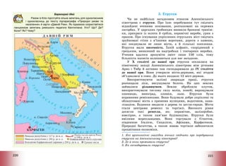 220
Барвограй ідей
Разом із Кліо підготуйте кілька запитань для однокласників
і однокласниць до тексту підпараграфа «Природні умови та
населення» й карти «Давній Рим». Як підказкою скористайтеся
ланцюжком запитань римського педагога Квінтиліана: Хто? Що? Де?
Коли? Як? Чому?
221
3. Етруски
Чи не найбільш загадковим етносом Апеннінського
півострова є етруски. Про їхнє перебування тут свідчать
віднайдені вченими поховання, розташовані на окремих
пагорбах. У царських гробницях виявили бронзові триніж-
ки, прикраси із золота й срібла, керамічні вироби, урни з
прахом. Про існування укріплених етруських міст свідчать
зруйновані стіни з в’їзними воротами, дороги з каменю,
які поєднували не лише міста, а й сільські поселення.
Етруски мали писемність. Їхній алфавіт, споріднений з
грецьким, виявлений на надгробках і гончарних виробах.
Ученим вдалося зрозуміти зміст лише 150 слів, тому
більшість написів залишаються для нас загадкою.
У Х столітті до нашої ери етруски оселилися на
північному заході Апеннінського півострова між річками
Арно і Тибр й активно там господарювали до IV століття
до нашої ери. Вони утворили міста-держави, які згодом
об’єдналися в союз. До нього входило 12 міст-держав.
Використовуючи залізні знаряддя праці, етруски
розчищали ліси, висушували болота. На цих землях
займалися рільництвом. Землю обробляли плугом,
використовували тяглову силу волів, коней; вирощували
пшеницю, виноград, оливки, льон. Етруски були
вправними ремісниками. Вони будували добре укріплені та
облаштовані міста з прямими вулицями, водогоном, кана-
лізацією. Будинки зводили з дерева та цегли-сирцю. Міста
стали центрами ремесел та торгівлі. Високого рівня
досягли такі ремесла, як: керамічне, залізоробне,
ювелірне, а також кам’яне будівництво. Етруски були
вмілими мореплавцями. Вони торгували з Єгиптом,
південною Італією, Сицилією, Афінами, Карфагеном.
Природні багатства, а також жвава торгівля забезпечили
процвітання економіки.
1. Які археологічні знахідки вчених свідчать про перебування
етрусків на Апеннінському півострові?
2. Де й коли проживали етруски?
3. Як господарювали етруски?
 